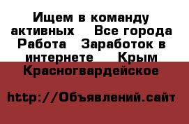 Ищем в команду активных. - Все города Работа » Заработок в интернете   . Крым,Красногвардейское